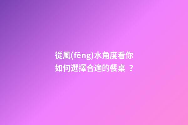 從風(fēng)水角度看你如何選擇合適的餐桌？